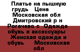 Платье на пышную грудь › Цена ­ 700 - Московская обл., Дмитровский р-н, Рогачево с. Одежда, обувь и аксессуары » Женская одежда и обувь   . Московская обл.